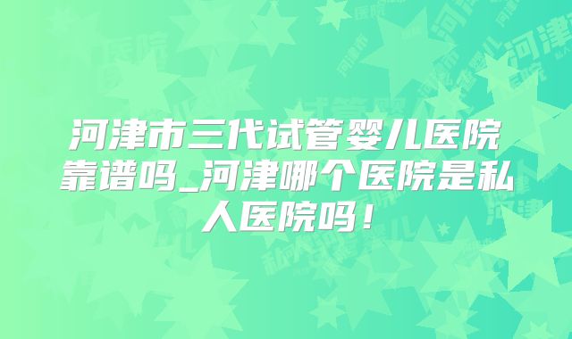 河津市三代试管婴儿医院靠谱吗_河津哪个医院是私人医院吗！