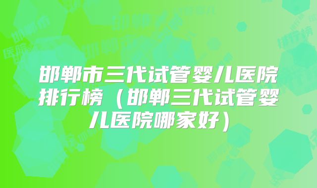 邯郸市三代试管婴儿医院排行榜（邯郸三代试管婴儿医院哪家好）