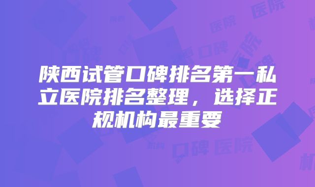 陕西试管口碑排名第一私立医院排名整理，选择正规机构最重要