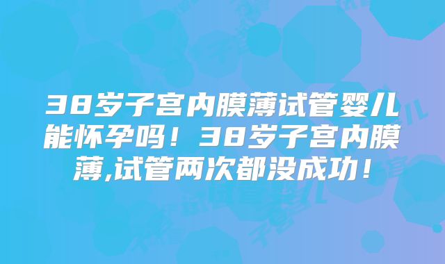 38岁子宫内膜薄试管婴儿能怀孕吗!38岁子宫内膜薄,试管两次都没成功!