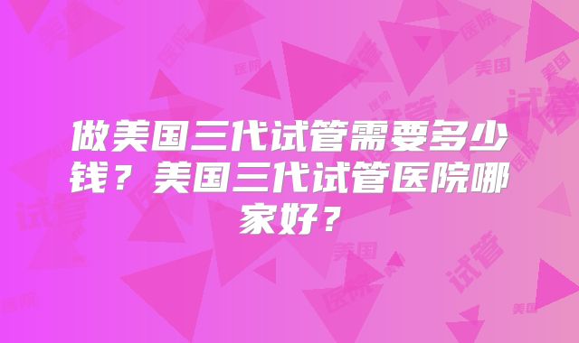 做美国三代试管需要多少钱?美国三代试管医院哪家好?