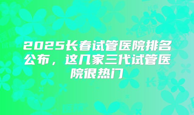 2025长春试管医院排名公布，这几家三代试管医院很热门