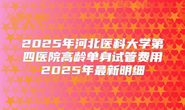 2025年河北医科大学第四医院高龄单身试管费用2025年最新明细