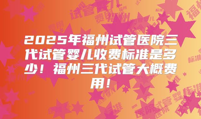 2025年福州试管医院三代试管婴儿收费标准是多少！福州三代试管大概费用！