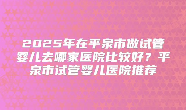 2025年在平泉市做试管婴儿去哪家医院比较好？平泉市试管婴儿医院推荐