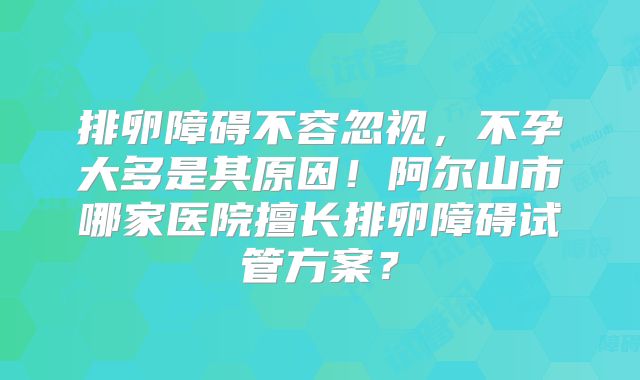 排卵障碍不容忽视，不孕大多是其原因！阿尔山市哪家医院擅长排卵障碍试管方案？