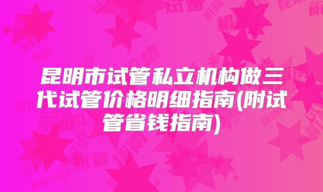 昆明市试管私立机构做三代试管价格明细指南(附试管省钱指南)