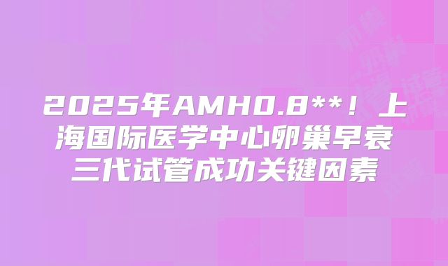 2025年AMH0.8**！上海国际医学中心卵巢早衰三代试管成功关键因素