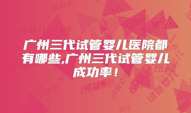 广州三代试管婴儿医院都有哪些,广州三代试管婴儿成功率！