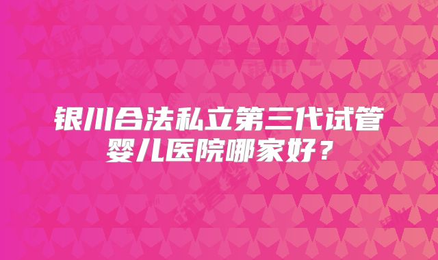 银川合法私立第三代试管婴儿医院哪家好？