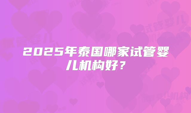 2025年泰国哪家试管婴儿机构好？