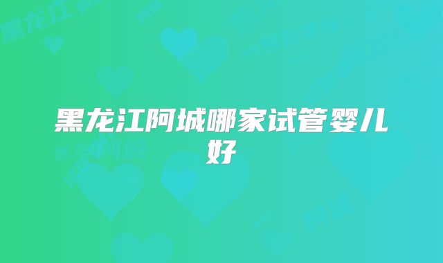 黑龙江阿城哪家试管婴儿好