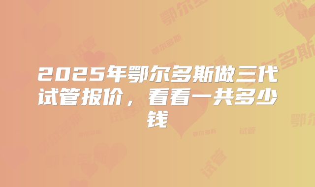 2025年鄂尔多斯做三代试管报价，看看一共多少钱