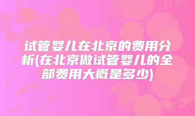 试管婴儿在北京的费用分析(在北京做试管婴儿的全部费用大概是多少)