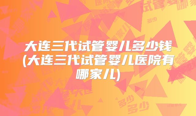 大连三代试管婴儿多少钱(大连三代试管婴儿医院有哪家儿)