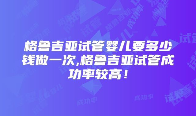 格鲁吉亚试管婴儿要多少钱做一次,格鲁吉亚试管成功率较高！