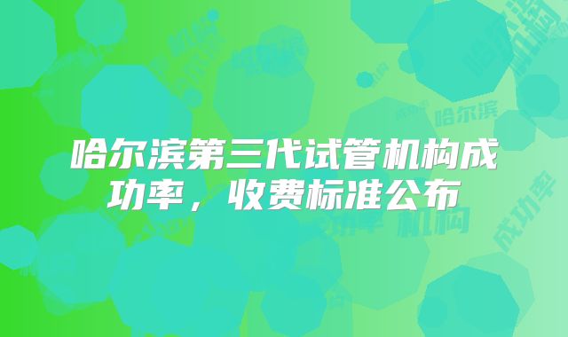 哈尔滨第三代试管机构成功率，收费标准公布