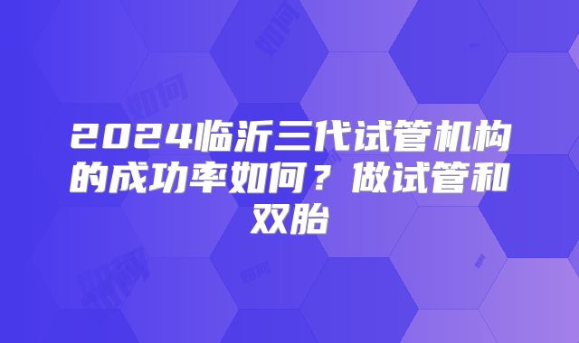 2024临沂三代试管机构的成功率如何？做试管和双胎