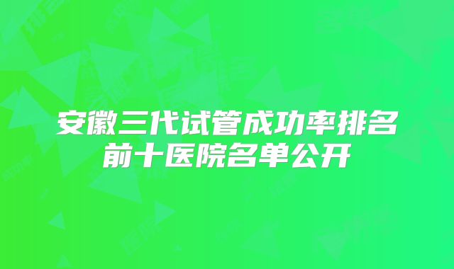 安徽三代试管成功率排名前十医院名单公开