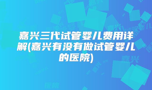 嘉兴三代试管婴儿费用详解(嘉兴有没有做试管婴儿的医院)