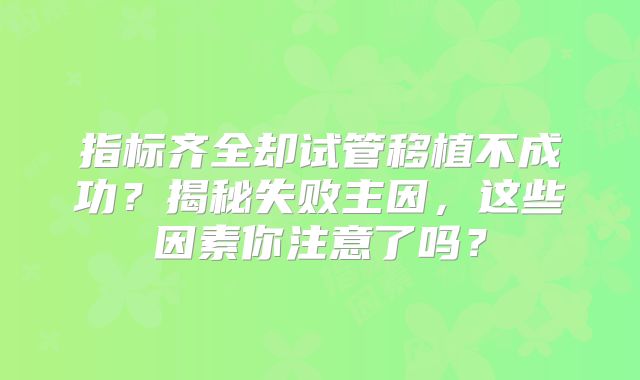 指标齐全却试管移植不成功？揭秘失败主因，这些因素你注意了吗？