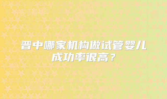 晋中哪家机构做试管婴儿成功率很高？