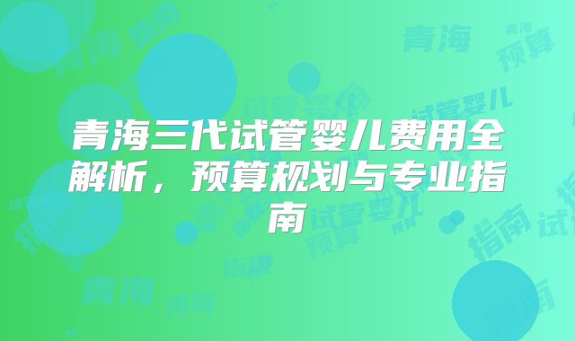 青海三代试管婴儿费用全解析，预算规划与专业指南