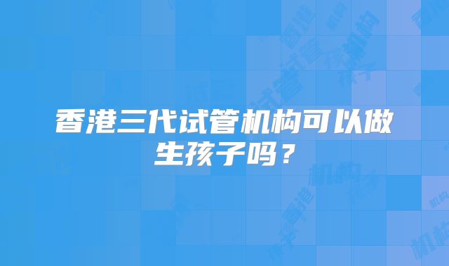 香港三代试管机构可以做生孩子吗？