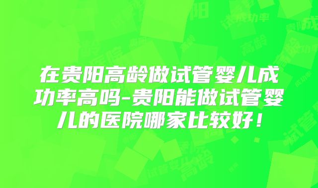 在贵阳高龄做试管婴儿成功率高吗-贵阳能做试管婴儿的医院哪家比较好！