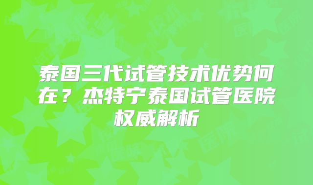 泰国三代试管技术优势何在？杰特宁泰国试管医院权威解析