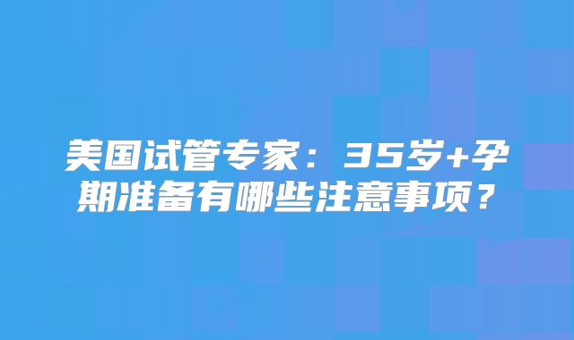 美国试管专家：35岁+孕期准备有哪些注意事项？