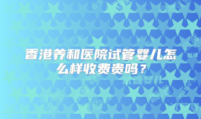 香港养和医院试管婴儿怎么样收费贵吗？