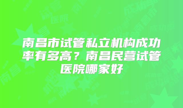 南昌市试管私立机构成功率有多高？南昌民营试管医院哪家好