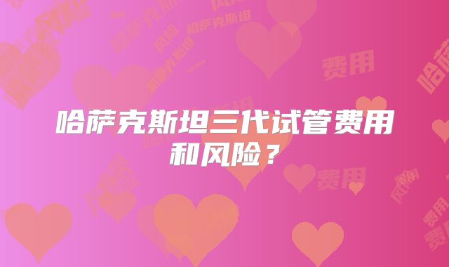 哈萨克斯坦三代试管费用和风险？