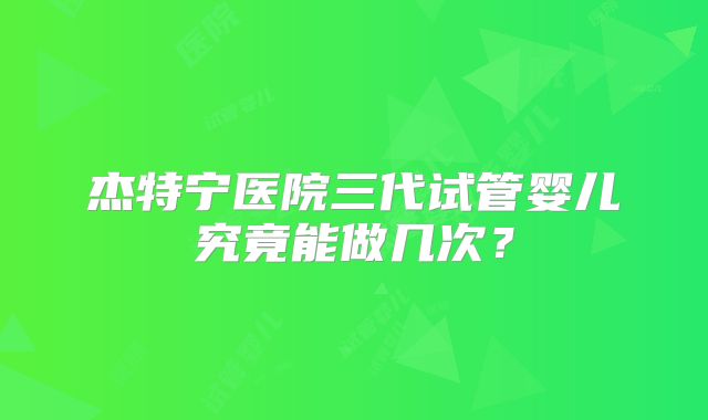 杰特宁医院三代试管婴儿究竟能做几次？