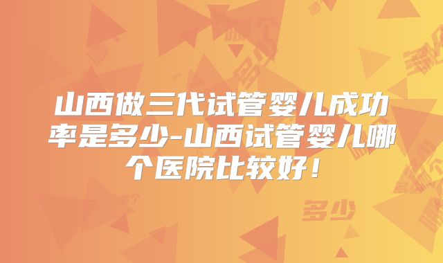 山西做三代试管婴儿成功率是多少-山西试管婴儿哪个医院比较好！