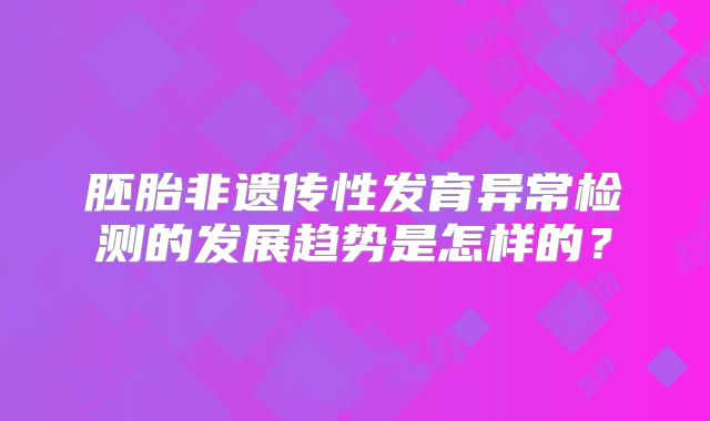 胚胎非遗传性发育异常检测的发展趋势是怎样的？
