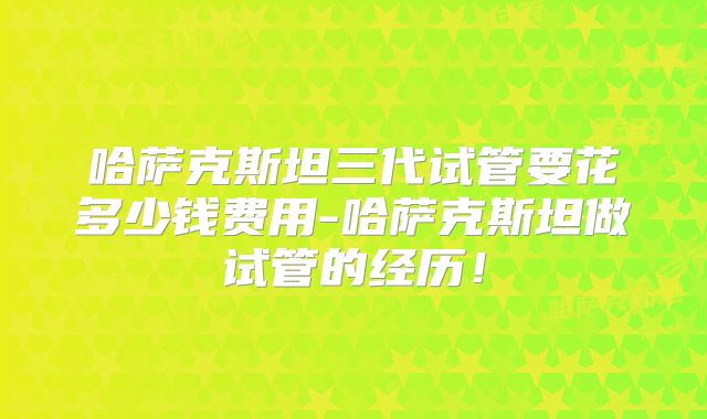 哈萨克斯坦三代试管要花多少钱费用-哈萨克斯坦做试管的经历！