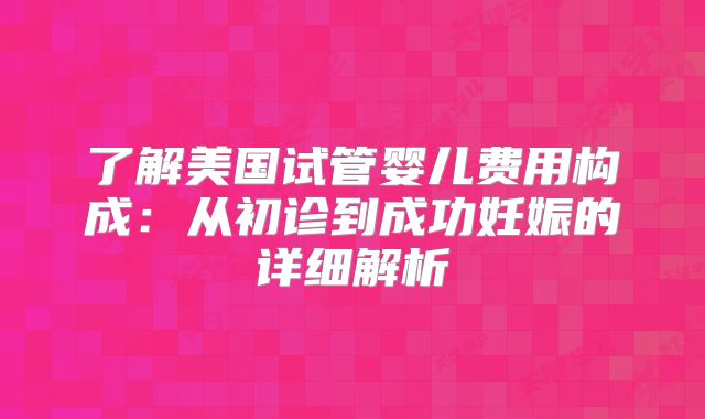 了解美国试管婴儿费用构成：从初诊到成功妊娠的详细解析