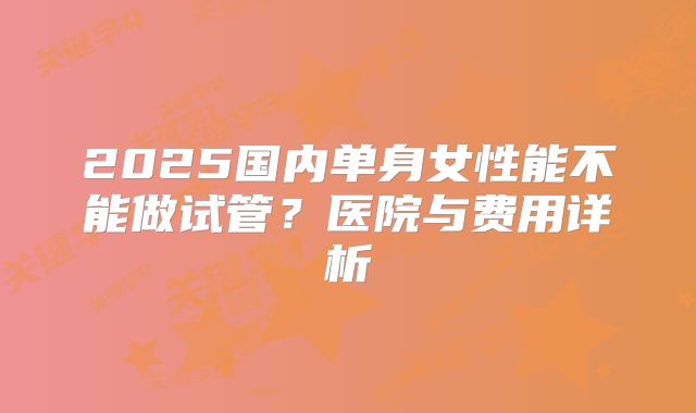 2025国内单身女性能不能做试管?医院与费用详析