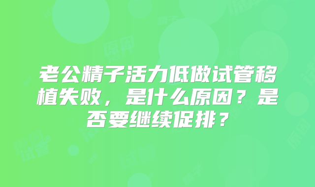 老公精子活力低做试管移植失败，是什么原因？是否要继续促排？