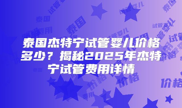 泰国杰特宁试管婴儿价格多少？揭秘2025年杰特宁试管费用详情