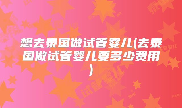 想去泰国做试管婴儿(去泰国做试管婴儿要多少费用)