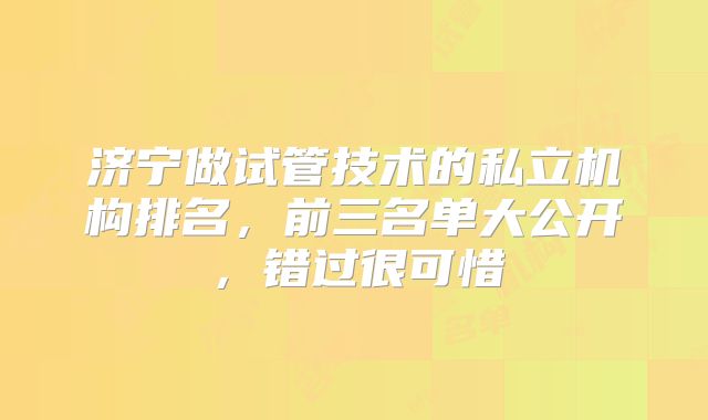 济宁做试管技术的私立机构排名，前三名单大公开，错过很可惜