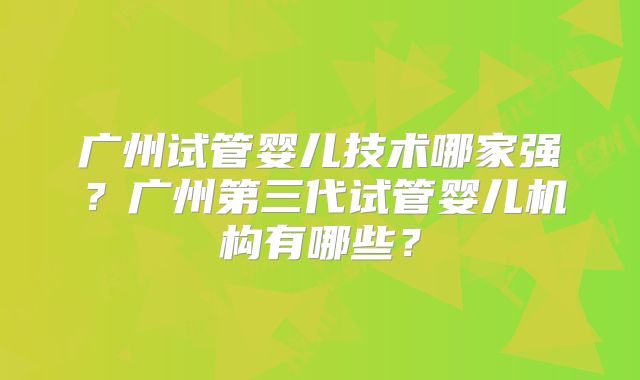 广州试管婴儿技术哪家强？广州第三代试管婴儿机构有哪些？