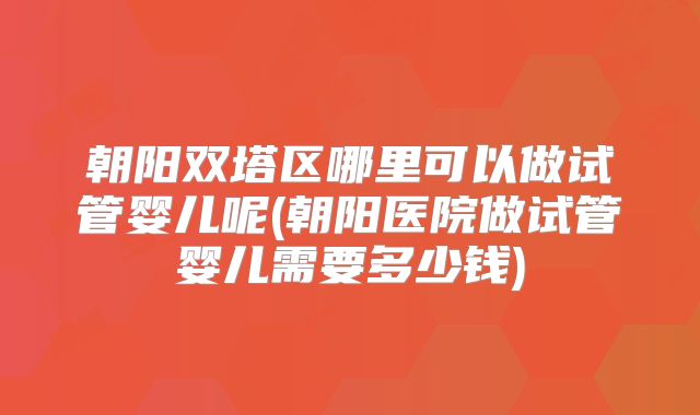 朝阳双塔区哪里可以做试管婴儿呢(朝阳医院做试管婴儿需要多少钱)