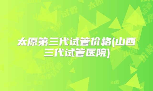 太原第三代试管价格(山西三代试管医院)