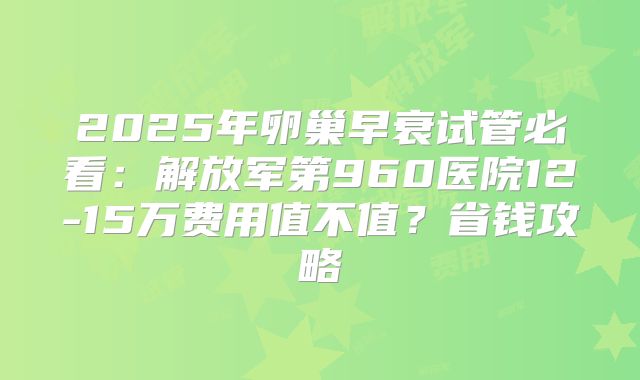 2025年卵巢早衰试管必看：解放军第960医院12-15万费用值不值？省钱攻略
