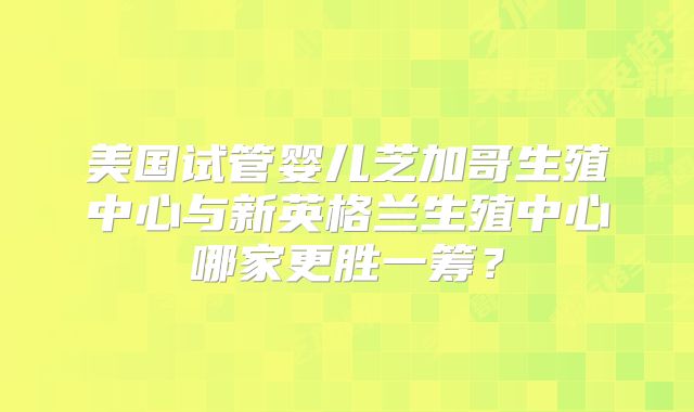 美国试管婴儿芝加哥生殖中心与新英格兰生殖中心哪家更胜一筹？