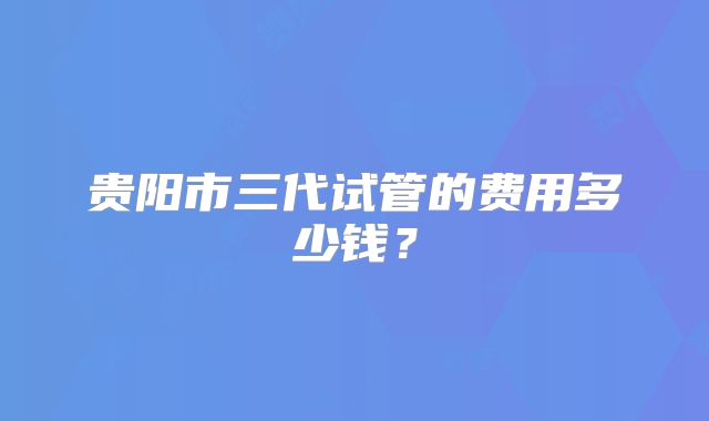 贵阳市三代试管的费用多少钱？